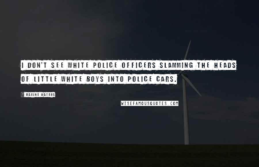 Maxine Waters Quotes: I don't see white police officers slamming the heads of little white boys into police cars.