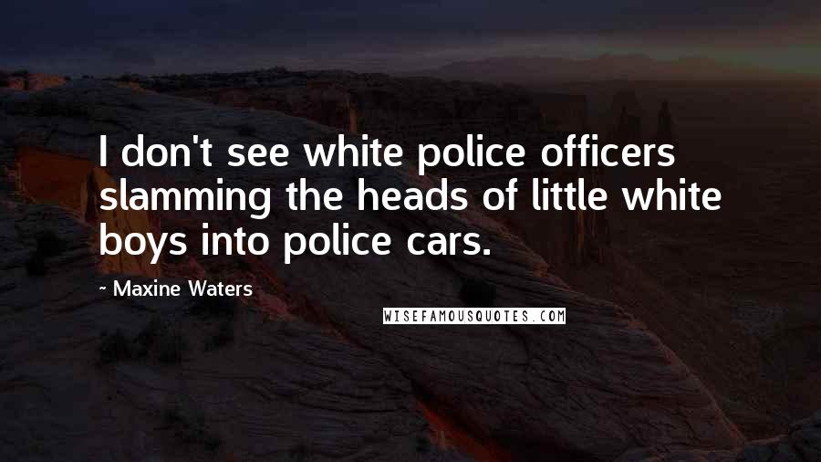 Maxine Waters Quotes: I don't see white police officers slamming the heads of little white boys into police cars.