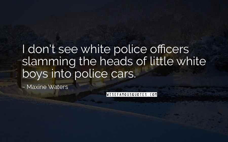 Maxine Waters Quotes: I don't see white police officers slamming the heads of little white boys into police cars.