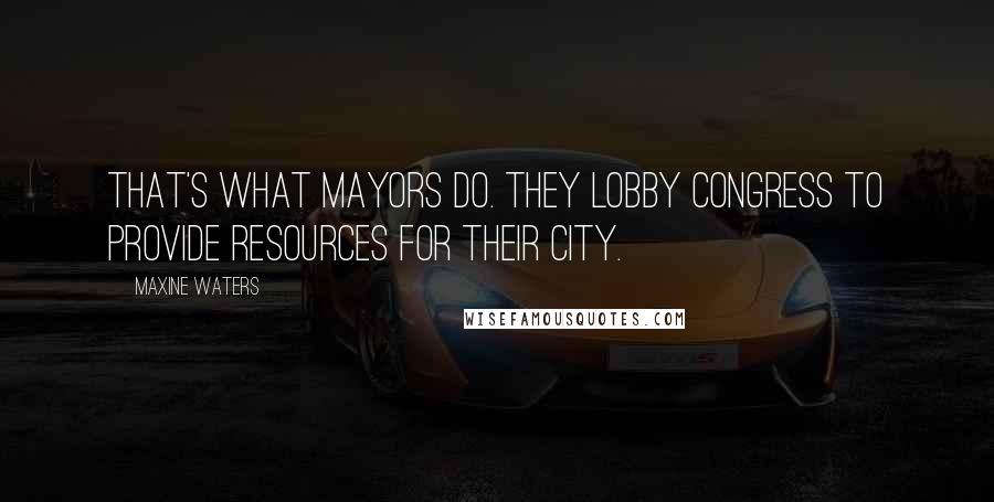 Maxine Waters Quotes: That's what mayors do. They lobby Congress to provide resources for their city.