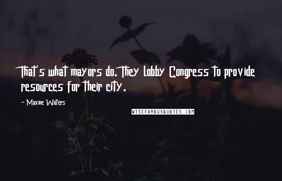 Maxine Waters Quotes: That's what mayors do. They lobby Congress to provide resources for their city.