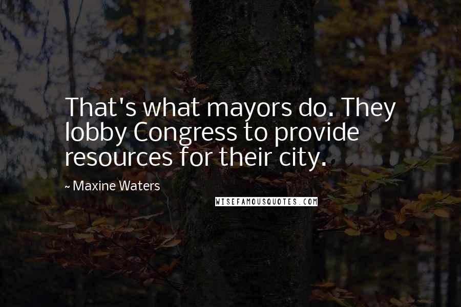 Maxine Waters Quotes: That's what mayors do. They lobby Congress to provide resources for their city.