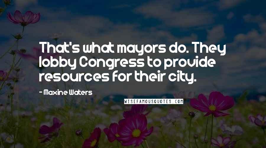 Maxine Waters Quotes: That's what mayors do. They lobby Congress to provide resources for their city.