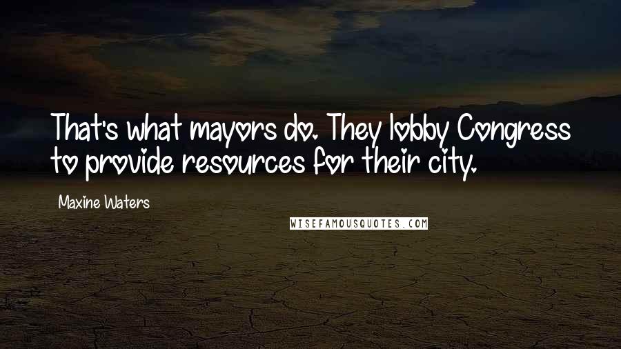 Maxine Waters Quotes: That's what mayors do. They lobby Congress to provide resources for their city.