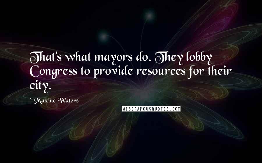 Maxine Waters Quotes: That's what mayors do. They lobby Congress to provide resources for their city.