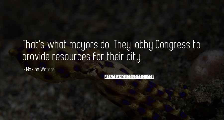 Maxine Waters Quotes: That's what mayors do. They lobby Congress to provide resources for their city.