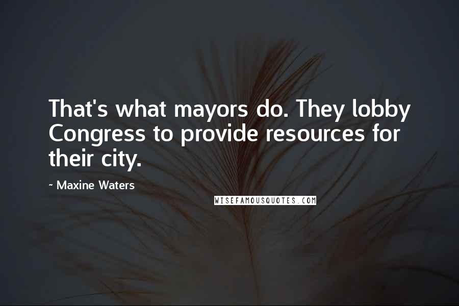 Maxine Waters Quotes: That's what mayors do. They lobby Congress to provide resources for their city.