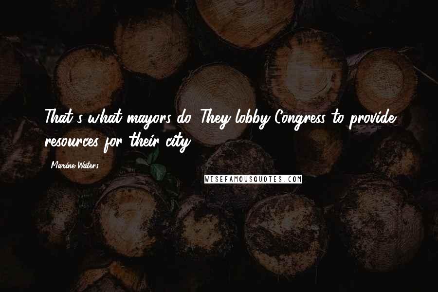 Maxine Waters Quotes: That's what mayors do. They lobby Congress to provide resources for their city.