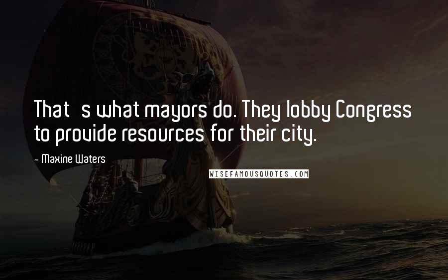 Maxine Waters Quotes: That's what mayors do. They lobby Congress to provide resources for their city.