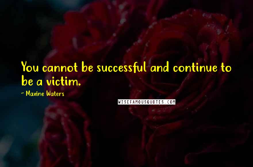 Maxine Waters Quotes: You cannot be successful and continue to be a victim.
