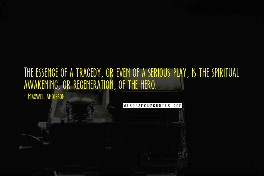 Maxwell Anderson Quotes: The essence of a tragedy, or even of a serious play, is the spiritual awakening, or regeneration, of the hero.