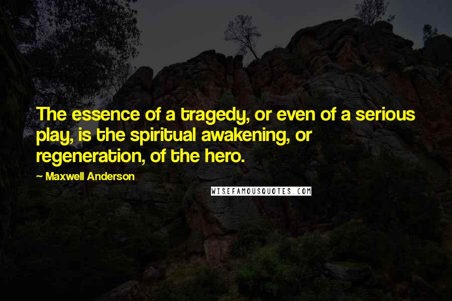 Maxwell Anderson Quotes: The essence of a tragedy, or even of a serious play, is the spiritual awakening, or regeneration, of the hero.