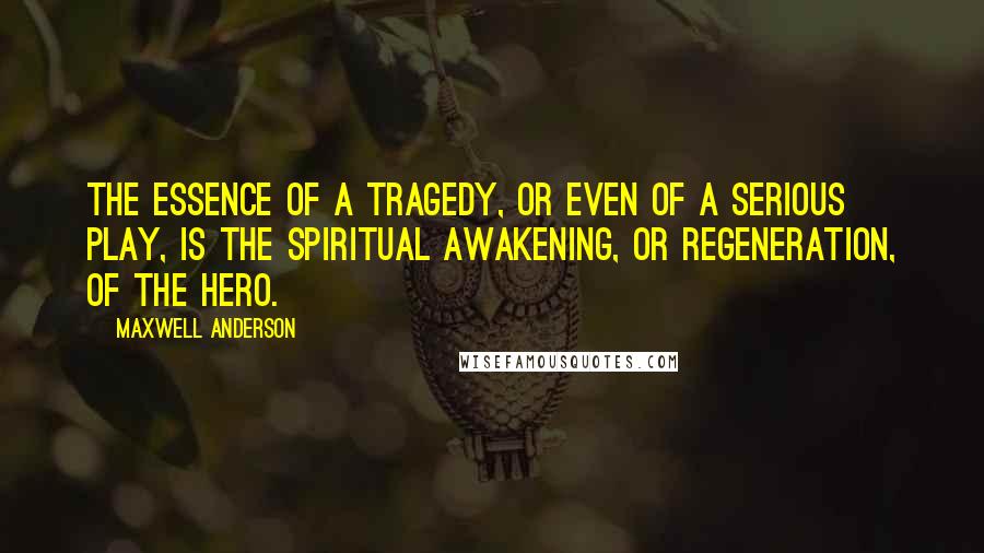 Maxwell Anderson Quotes: The essence of a tragedy, or even of a serious play, is the spiritual awakening, or regeneration, of the hero.