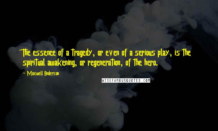 Maxwell Anderson Quotes: The essence of a tragedy, or even of a serious play, is the spiritual awakening, or regeneration, of the hero.