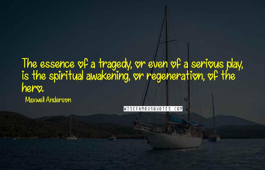 Maxwell Anderson Quotes: The essence of a tragedy, or even of a serious play, is the spiritual awakening, or regeneration, of the hero.