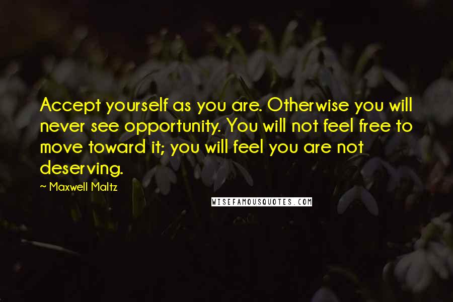 Maxwell Maltz Quotes: Accept yourself as you are. Otherwise you will never see opportunity. You will not feel free to move toward it; you will feel you are not deserving.