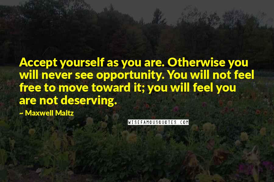 Maxwell Maltz Quotes: Accept yourself as you are. Otherwise you will never see opportunity. You will not feel free to move toward it; you will feel you are not deserving.