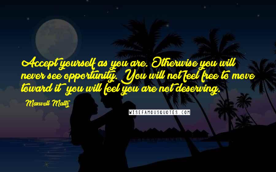 Maxwell Maltz Quotes: Accept yourself as you are. Otherwise you will never see opportunity. You will not feel free to move toward it; you will feel you are not deserving.