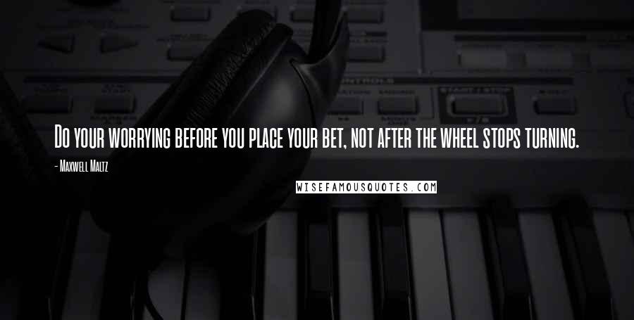 Maxwell Maltz Quotes: Do your worrying before you place your bet, not after the wheel stops turning.