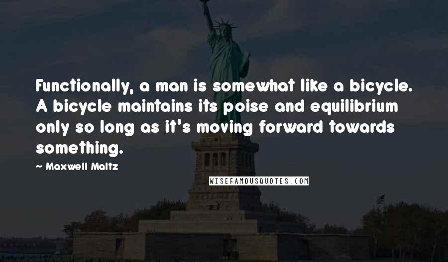 Maxwell Maltz Quotes: Functionally, a man is somewhat like a bicycle. A bicycle maintains its poise and equilibrium only so long as it's moving forward towards something.