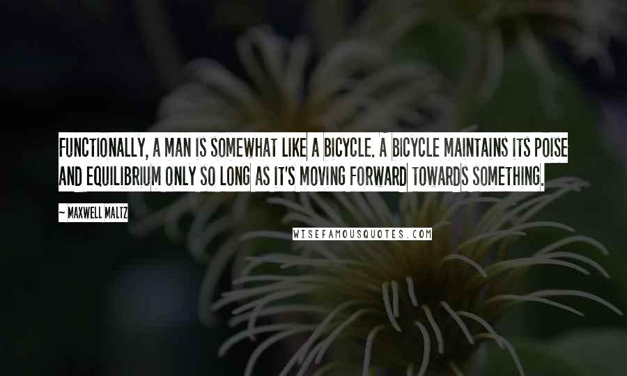 Maxwell Maltz Quotes: Functionally, a man is somewhat like a bicycle. A bicycle maintains its poise and equilibrium only so long as it's moving forward towards something.