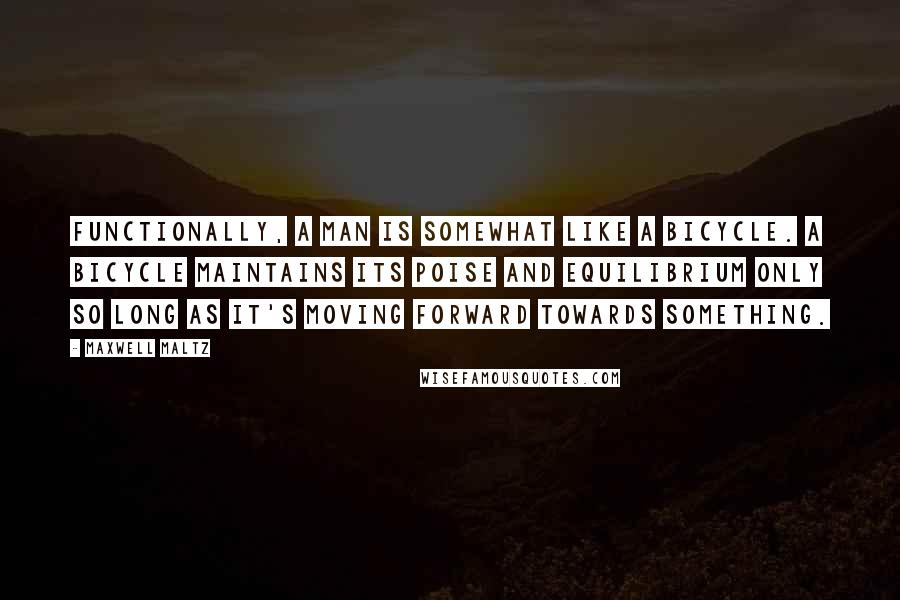 Maxwell Maltz Quotes: Functionally, a man is somewhat like a bicycle. A bicycle maintains its poise and equilibrium only so long as it's moving forward towards something.