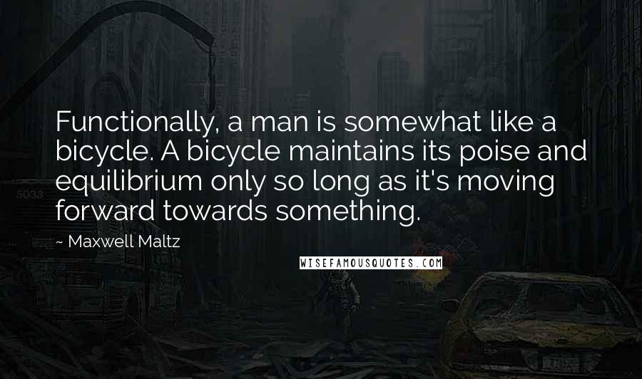 Maxwell Maltz Quotes: Functionally, a man is somewhat like a bicycle. A bicycle maintains its poise and equilibrium only so long as it's moving forward towards something.