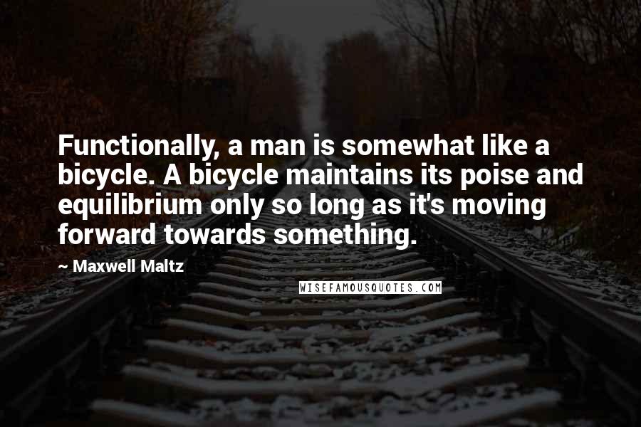 Maxwell Maltz Quotes: Functionally, a man is somewhat like a bicycle. A bicycle maintains its poise and equilibrium only so long as it's moving forward towards something.