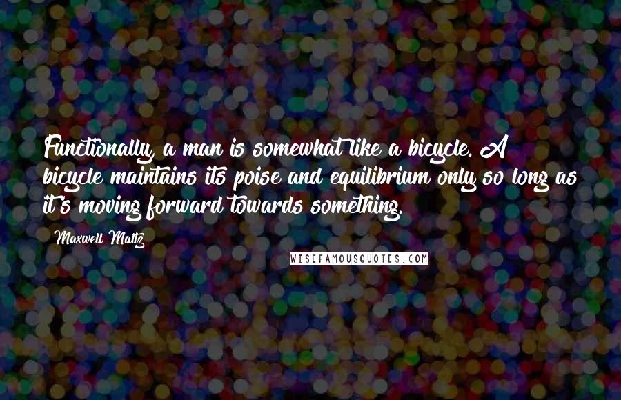 Maxwell Maltz Quotes: Functionally, a man is somewhat like a bicycle. A bicycle maintains its poise and equilibrium only so long as it's moving forward towards something.