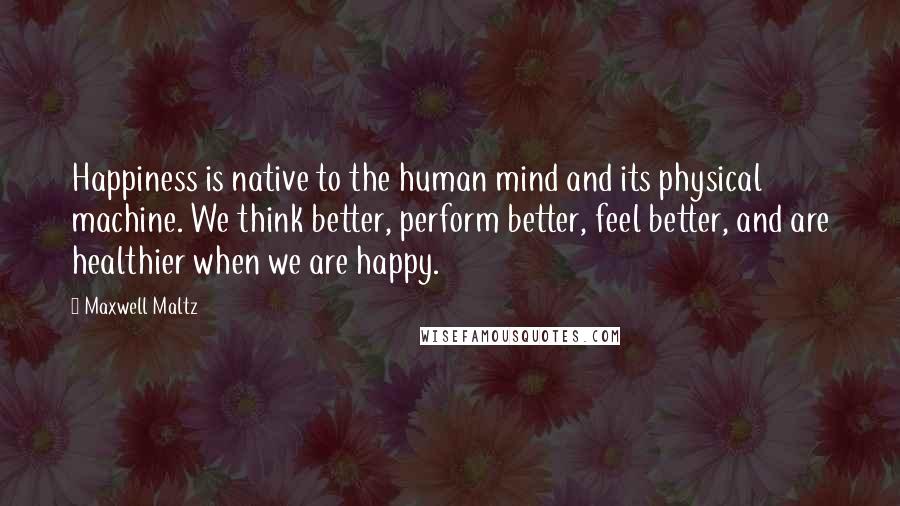 Maxwell Maltz Quotes: Happiness is native to the human mind and its physical machine. We think better, perform better, feel better, and are healthier when we are happy.