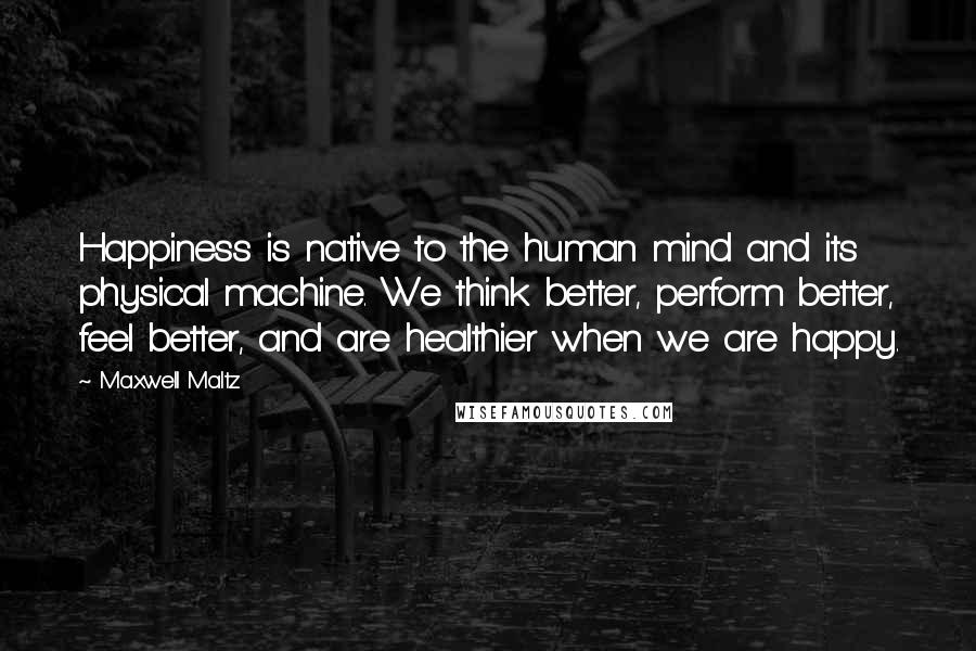Maxwell Maltz Quotes: Happiness is native to the human mind and its physical machine. We think better, perform better, feel better, and are healthier when we are happy.