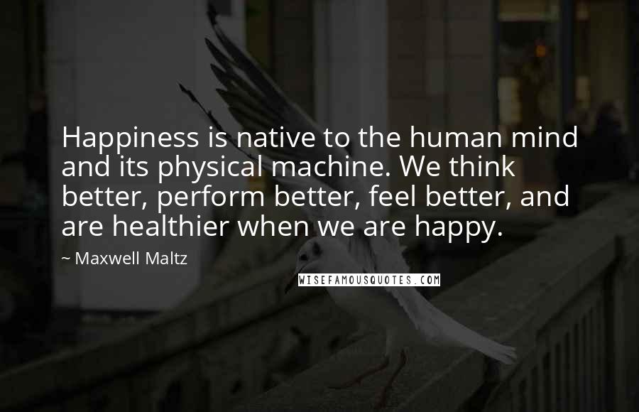Maxwell Maltz Quotes: Happiness is native to the human mind and its physical machine. We think better, perform better, feel better, and are healthier when we are happy.