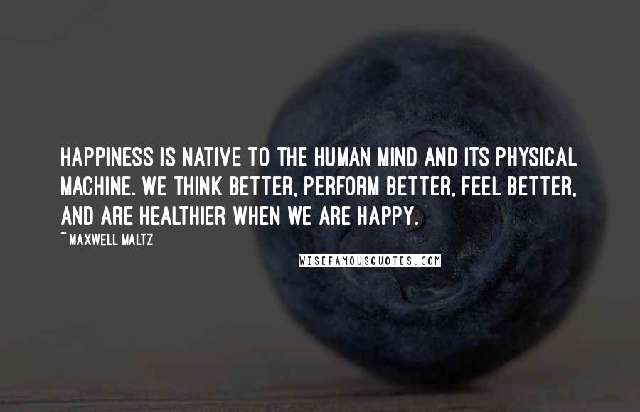 Maxwell Maltz Quotes: Happiness is native to the human mind and its physical machine. We think better, perform better, feel better, and are healthier when we are happy.