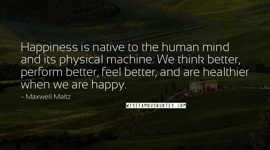 Maxwell Maltz Quotes: Happiness is native to the human mind and its physical machine. We think better, perform better, feel better, and are healthier when we are happy.