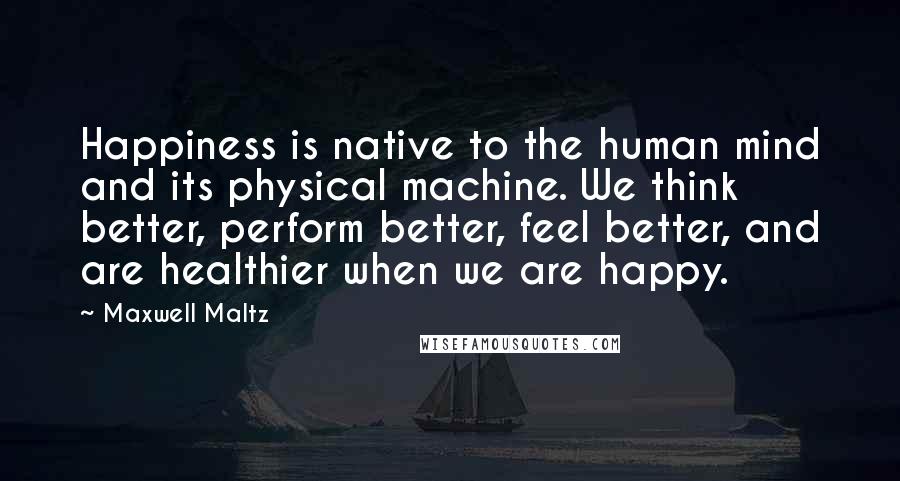 Maxwell Maltz Quotes: Happiness is native to the human mind and its physical machine. We think better, perform better, feel better, and are healthier when we are happy.