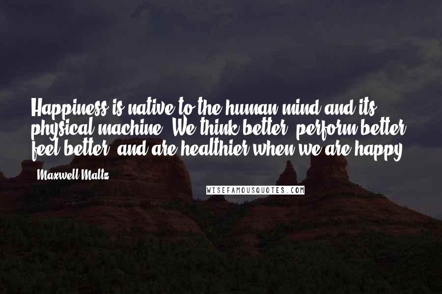 Maxwell Maltz Quotes: Happiness is native to the human mind and its physical machine. We think better, perform better, feel better, and are healthier when we are happy.