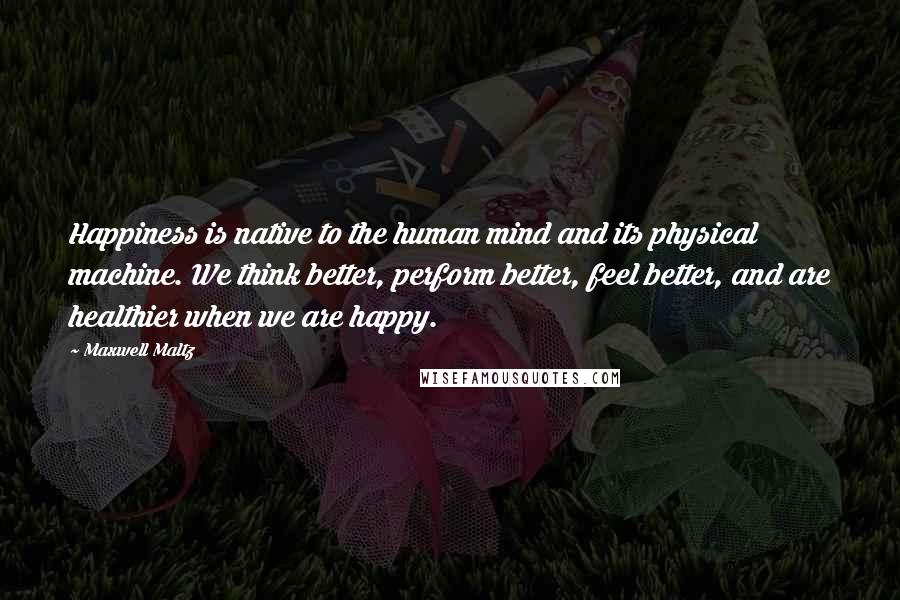 Maxwell Maltz Quotes: Happiness is native to the human mind and its physical machine. We think better, perform better, feel better, and are healthier when we are happy.