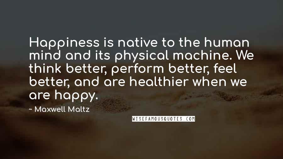Maxwell Maltz Quotes: Happiness is native to the human mind and its physical machine. We think better, perform better, feel better, and are healthier when we are happy.