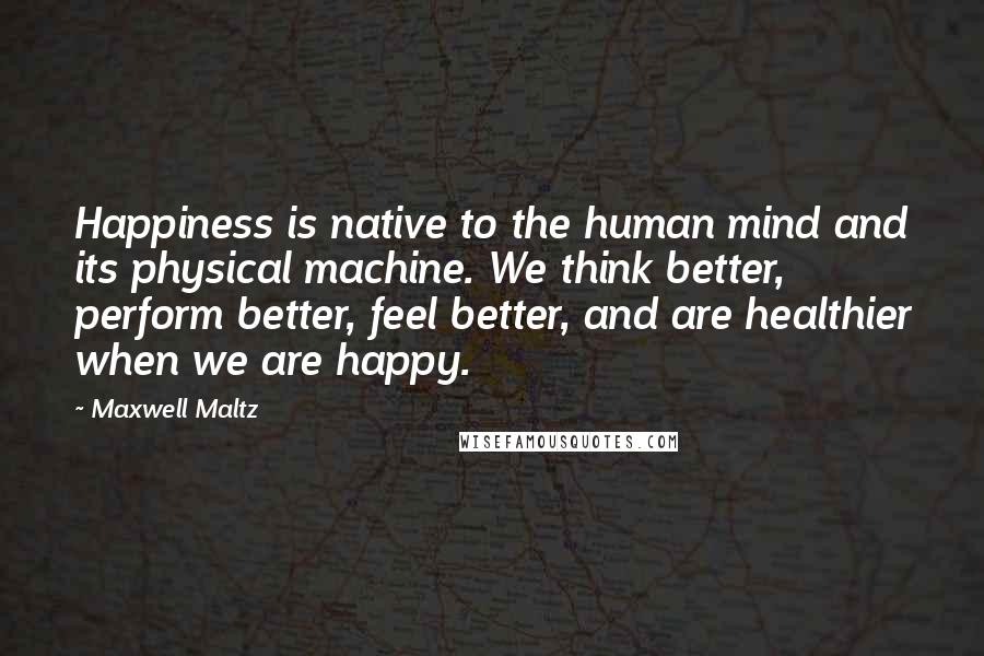 Maxwell Maltz Quotes: Happiness is native to the human mind and its physical machine. We think better, perform better, feel better, and are healthier when we are happy.