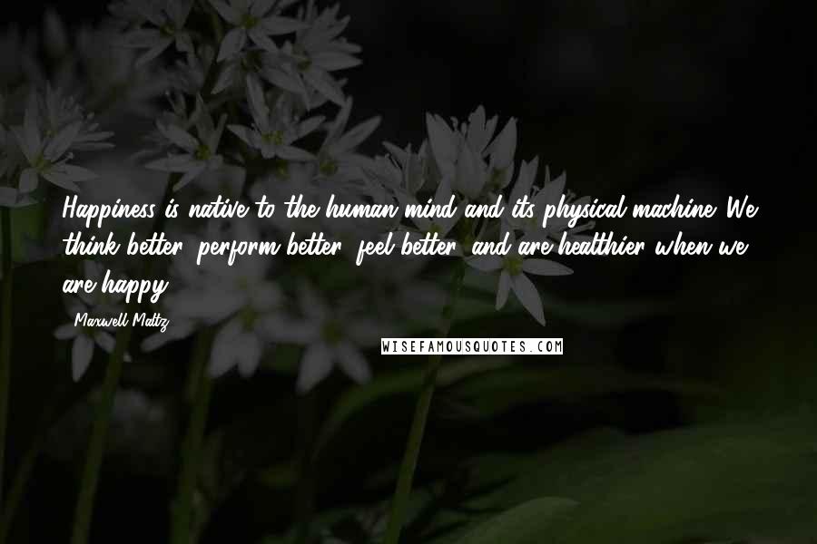 Maxwell Maltz Quotes: Happiness is native to the human mind and its physical machine. We think better, perform better, feel better, and are healthier when we are happy.