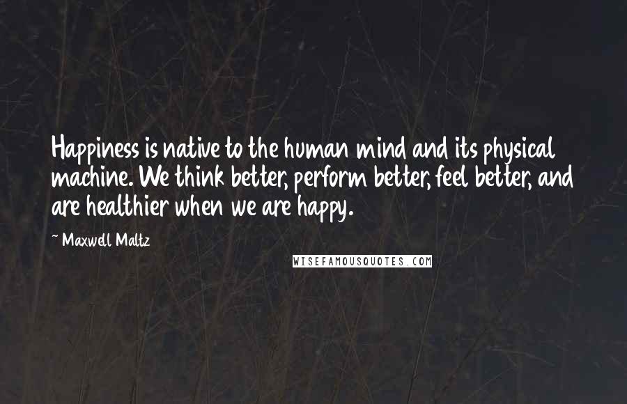 Maxwell Maltz Quotes: Happiness is native to the human mind and its physical machine. We think better, perform better, feel better, and are healthier when we are happy.