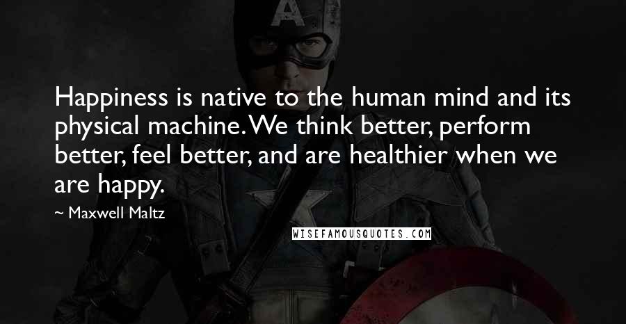Maxwell Maltz Quotes: Happiness is native to the human mind and its physical machine. We think better, perform better, feel better, and are healthier when we are happy.