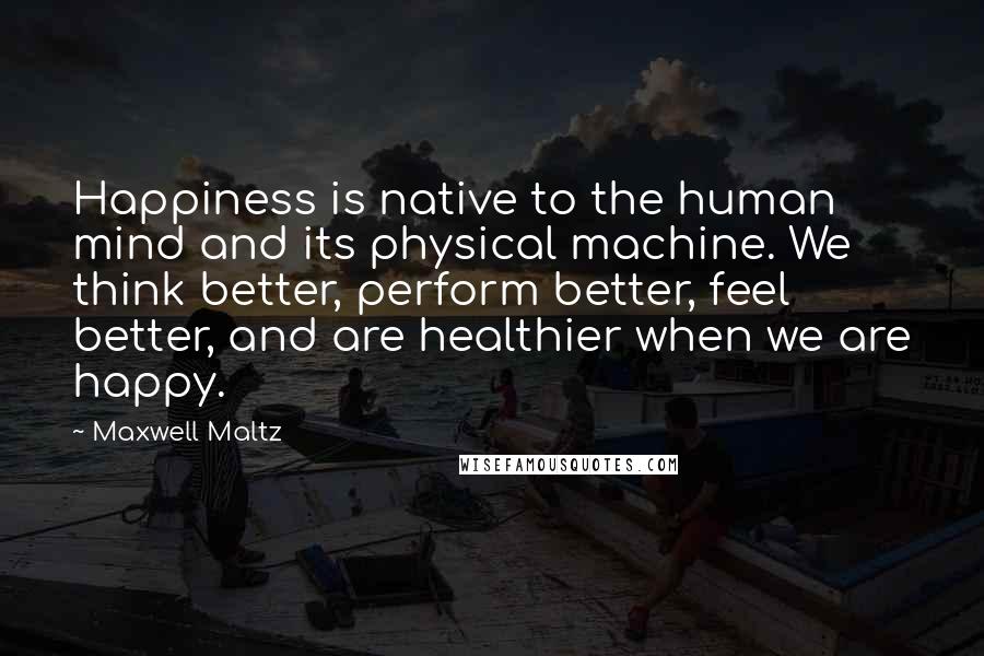 Maxwell Maltz Quotes: Happiness is native to the human mind and its physical machine. We think better, perform better, feel better, and are healthier when we are happy.