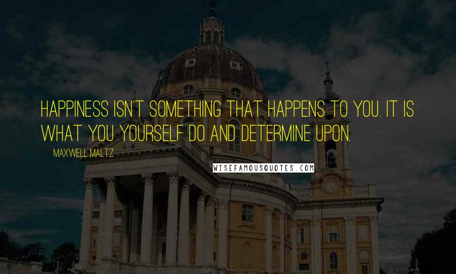 Maxwell Maltz Quotes: Happiness isn't something that happens to you. It is what you yourself do and determine upon.