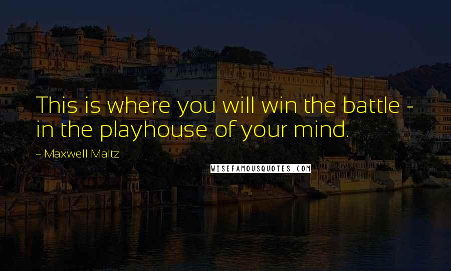 Maxwell Maltz Quotes: This is where you will win the battle - in the playhouse of your mind.