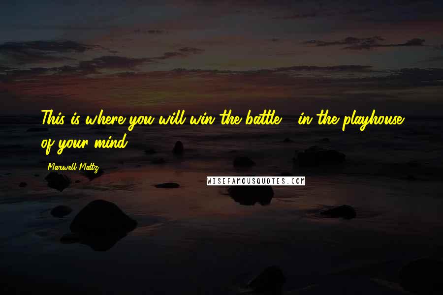 Maxwell Maltz Quotes: This is where you will win the battle - in the playhouse of your mind.
