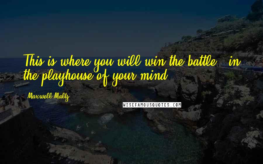 Maxwell Maltz Quotes: This is where you will win the battle - in the playhouse of your mind.