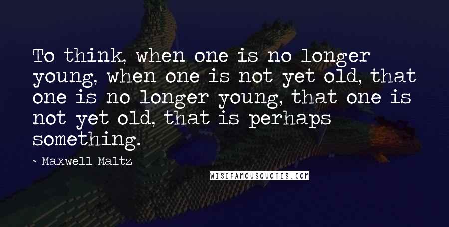 Maxwell Maltz Quotes: To think, when one is no longer young, when one is not yet old, that one is no longer young, that one is not yet old, that is perhaps something.