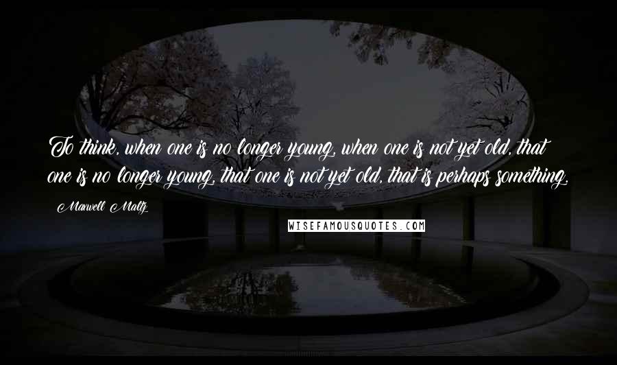 Maxwell Maltz Quotes: To think, when one is no longer young, when one is not yet old, that one is no longer young, that one is not yet old, that is perhaps something.