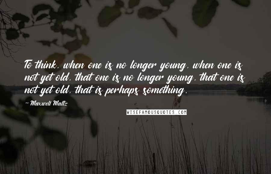 Maxwell Maltz Quotes: To think, when one is no longer young, when one is not yet old, that one is no longer young, that one is not yet old, that is perhaps something.